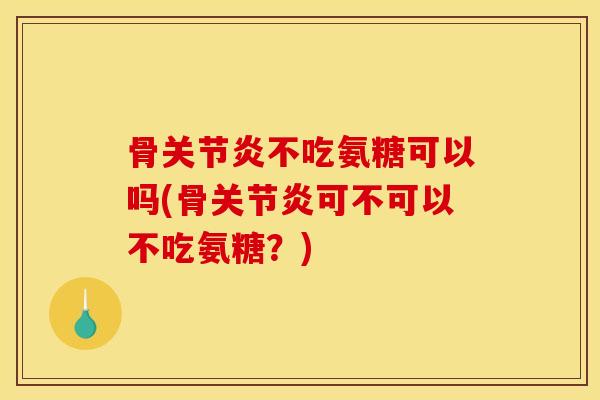 骨关节炎不吃氨糖可以吗(骨关节炎可不可以不吃氨糖？)