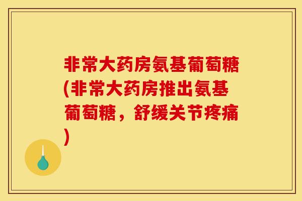 非常大药房氨基葡萄糖(非常大药房推出氨基葡萄糖，舒缓关节疼痛)