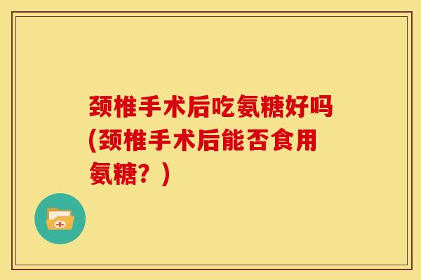颈椎手术后吃氨糖好吗(颈椎手术后能否食用氨糖？)