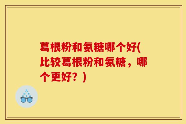 葛根粉和氨糖哪个好(比较葛根粉和氨糖，哪个更好？)