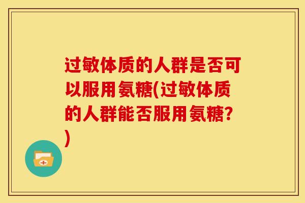 过敏体质的人群是否可以服用氨糖(过敏体质的人群能否服用氨糖？)