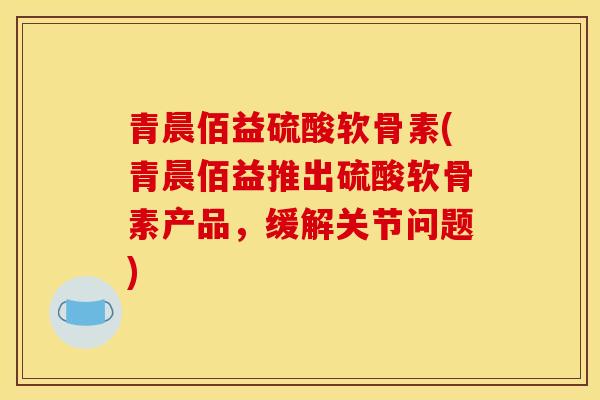 青晨佰益硫酸软骨素(青晨佰益推出硫酸软骨素产品，缓解关节问题)