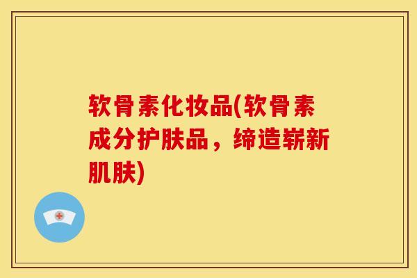 软骨素化妆品(软骨素成分护肤品，缔造崭新肌肤)