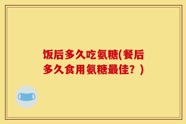饭后多久吃氨糖(餐后多久食用氨糖最佳？)