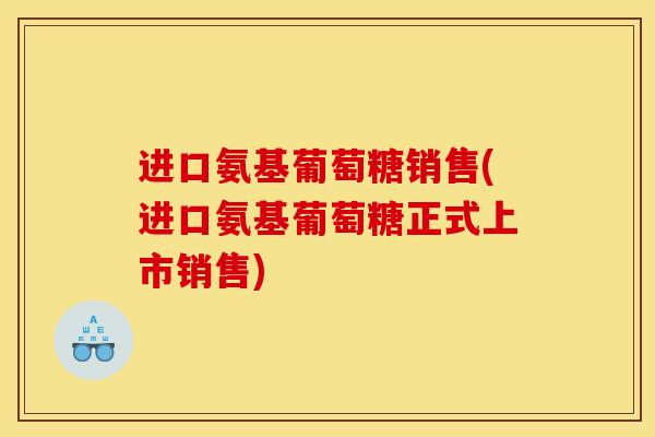 进口氨基葡萄糖销售(进口氨基葡萄糖正式上市销售)