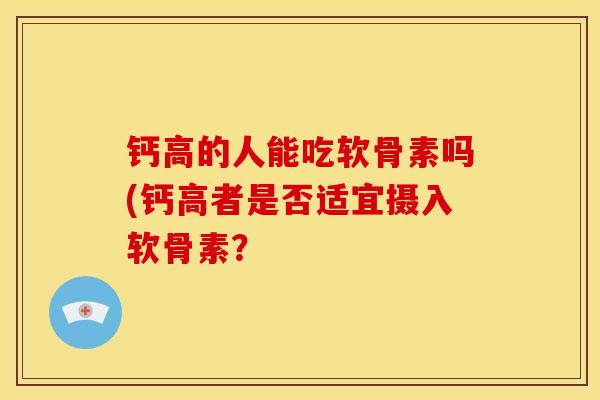 钙高的人能吃软骨素吗(钙高者是否适宜摄入软骨素？