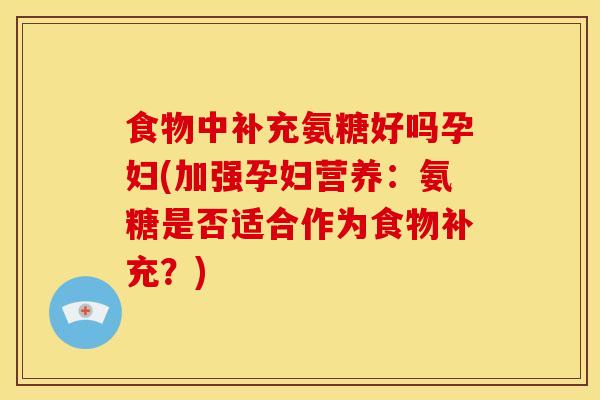 食物中补充氨糖好吗孕妇(加强孕妇营养：氨糖是否适合作为食物补充？)