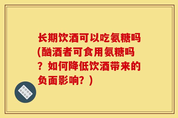 长期饮酒可以吃氨糖吗(酗酒者可食用氨糖吗？如何降低饮酒带来的负面影响？)