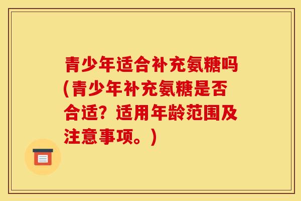 青少年适合补充氨糖吗(青少年补充氨糖是否合适？适用年龄范围及注意事项。)