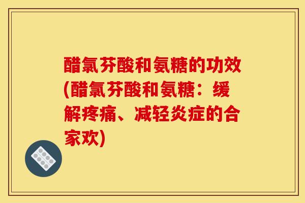 醋氯芬酸和氨糖的功效(醋氯芬酸和氨糖：缓解疼痛、减轻炎症的合家欢)