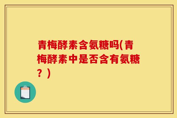 青梅酵素含氨糖吗(青梅酵素中是否含有氨糖？)
