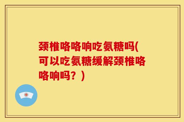 颈椎咯咯响吃氨糖吗(可以吃氨糖缓解颈椎咯咯响吗？)