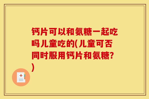 钙片可以和氨糖一起吃吗儿童吃的(儿童可否同时服用钙片和氨糖？)