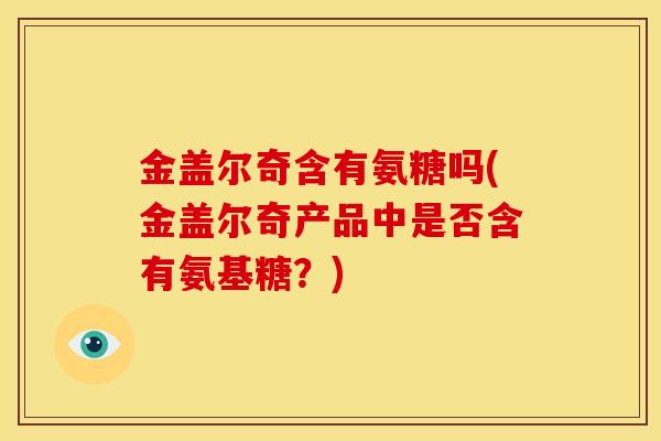 金盖尔奇含有氨糖吗(金盖尔奇产品中是否含有氨基糖？)