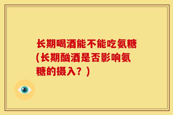 长期喝酒能不能吃氨糖(长期酗酒是否影响氨糖的摄入？)