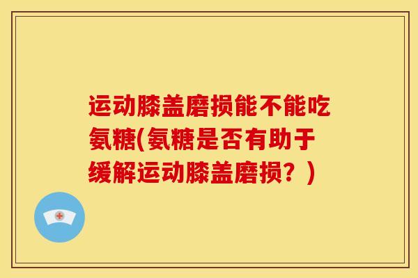 运动膝盖磨损能不能吃氨糖(氨糖是否有助于缓解运动膝盖磨损？)