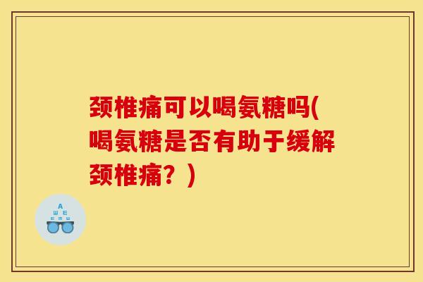颈椎痛可以喝氨糖吗(喝氨糖是否有助于缓解颈椎痛？)