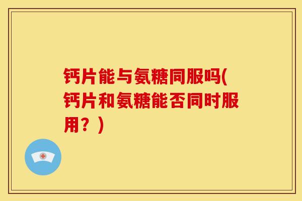 钙片能与氨糖同服吗(钙片和氨糖能否同时服用？)