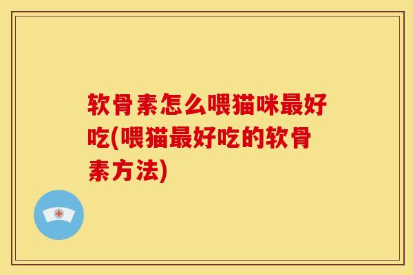 软骨素怎么喂猫咪最好吃(喂猫最好吃的软骨素方法)