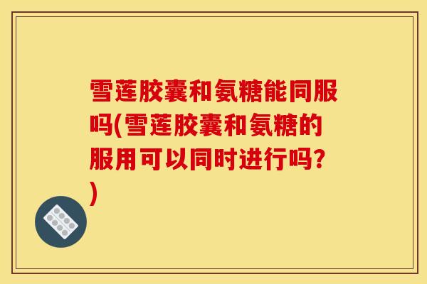 雪莲胶囊和氨糖能同服吗(雪莲胶囊和氨糖的服用可以同时进行吗？)