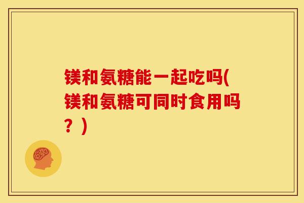 镁和氨糖能一起吃吗(镁和氨糖可同时食用吗？)