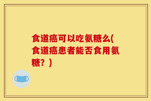 食道癌可以吃氨糖么(食道癌患者能否食用氨糖？)