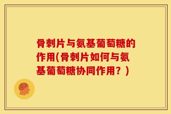 骨刺片与氨基葡萄糖的作用(骨刺片如何与氨基葡萄糖协同作用？)
