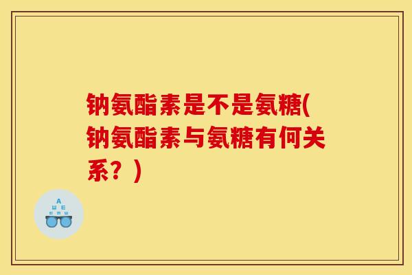 钠氨酯素是不是氨糖(钠氨酯素与氨糖有何关系？)