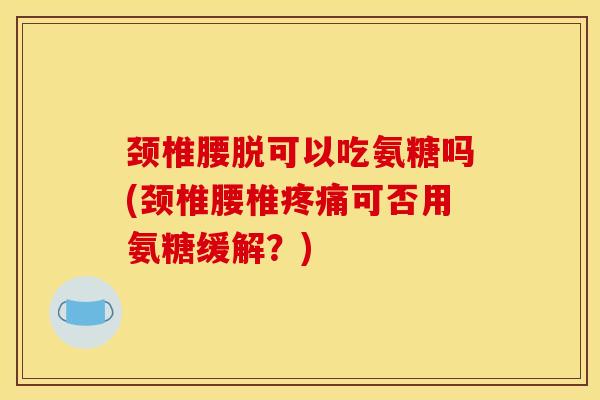 颈椎腰脱可以吃氨糖吗(颈椎腰椎疼痛可否用氨糖缓解？)