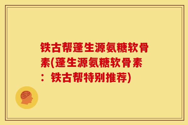 铁古帮蓬生源氨糖软骨素(蓬生源氨糖软骨素：铁古帮特别推荐)