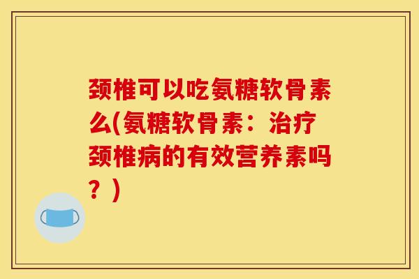 颈椎可以吃氨糖软骨素么(氨糖软骨素：治疗颈椎病的有效营养素吗？)