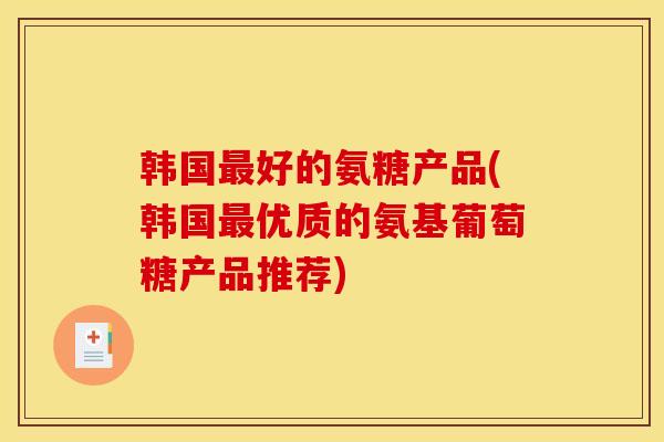 韩国最好的氨糖产品(韩国最优质的氨基葡萄糖产品推荐)