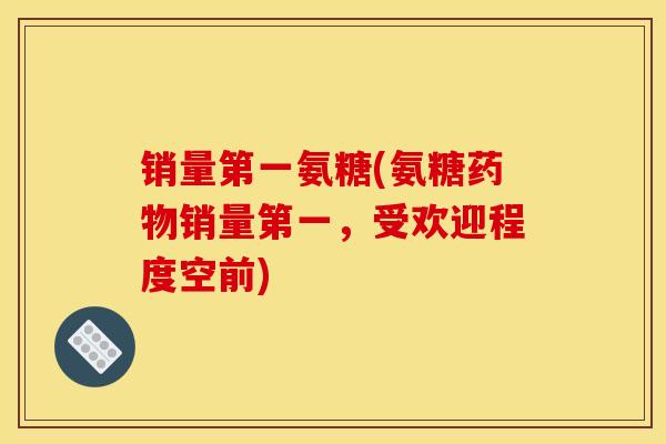 销量第一氨糖(氨糖药物销量第一，受欢迎程度空前)