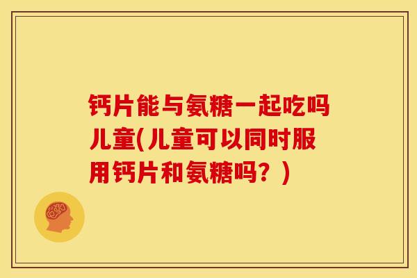 钙片能与氨糖一起吃吗儿童(儿童可以同时服用钙片和氨糖吗？)