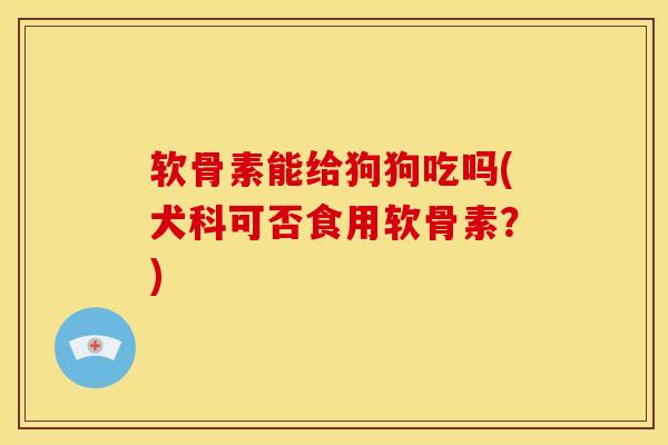 软骨素能给狗狗吃吗(犬科可否食用软骨素？)