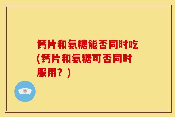 钙片和氨糖能否同时吃(钙片和氨糖可否同时服用？)