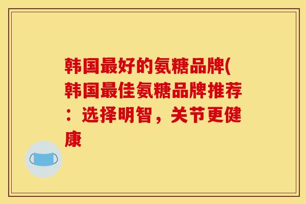 韩国最好的氨糖品牌(韩国最佳氨糖品牌推荐：选择明智，关节更健康