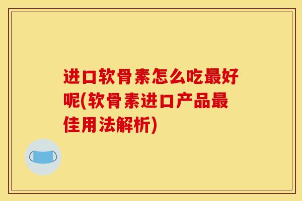 进口软骨素怎么吃最好呢(软骨素进口产品最佳用法解析)