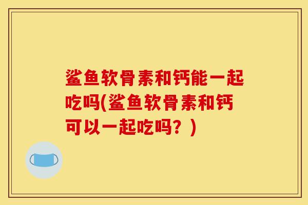 鲨鱼软骨素和钙能一起吃吗(鲨鱼软骨素和钙可以一起吃吗？)