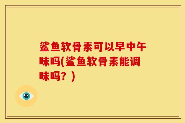 鲨鱼软骨素可以早中午味吗(鲨鱼软骨素能调味吗？)
