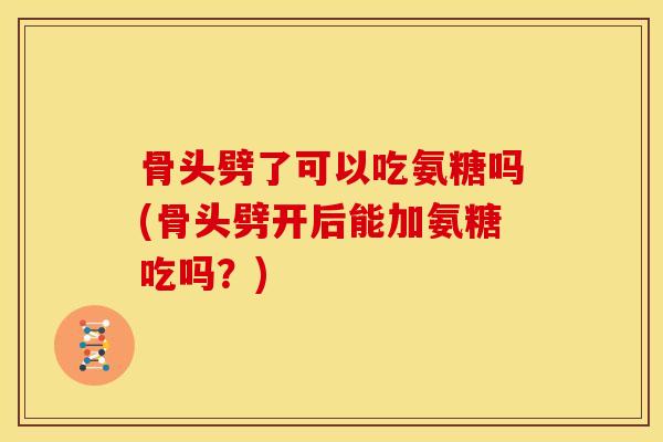 骨头劈了可以吃氨糖吗(骨头劈开后能加氨糖吃吗？)