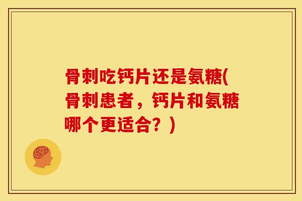 骨刺吃钙片还是氨糖(骨刺患者，钙片和氨糖哪个更适合？)