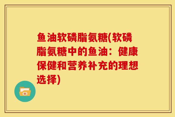 鱼油软磷脂氨糖(软磷脂氨糖中的鱼油：健康保健和营养补充的理想选择)