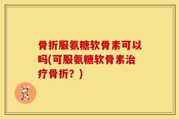 骨折服氨糖软骨素可以吗(可服氨糖软骨素治疗骨折？)