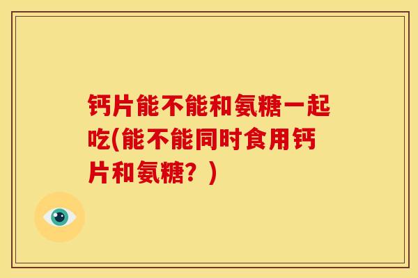 钙片能不能和氨糖一起吃(能不能同时食用钙片和氨糖？)