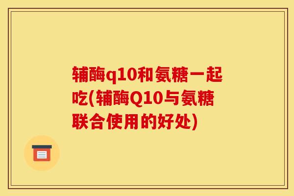 辅酶q10和氨糖一起吃(辅酶Q10与氨糖联合使用的好处)