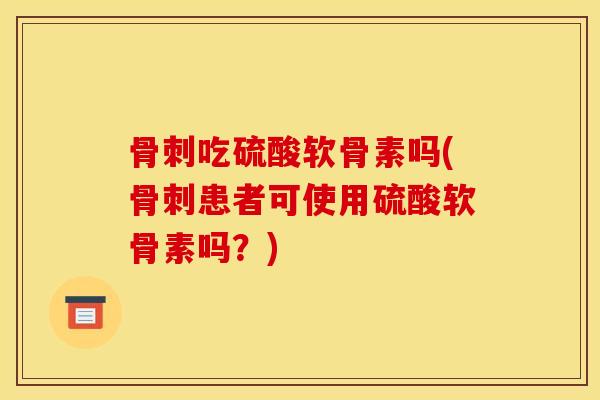 骨刺吃硫酸软骨素吗(骨刺患者可使用硫酸软骨素吗？)