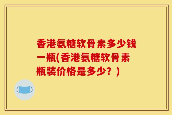 香港氨糖软骨素多少钱一瓶(香港氨糖软骨素瓶装价格是多少？)