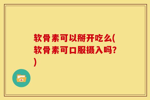 软骨素可以掰开吃么(软骨素可口服摄入吗？)