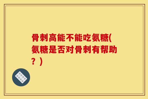 骨刺高能不能吃氨糖(氨糖是否对骨刺有帮助？)
